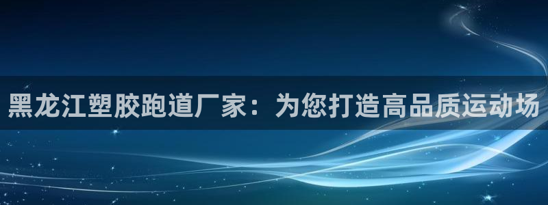 谈球吧是正规平台吗：黑龙江塑胶跑道厂家：为您打造高品质运动场
